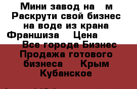 Мини завод на 30м.Раскрути свой бизнес на воде из крана.Франшиза. › Цена ­ 105 000 - Все города Бизнес » Продажа готового бизнеса   . Крым,Кубанское